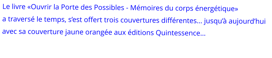Le livre «Ouvrir la Porte des Possibles - Mémoires du corps énergétique»   a traversé le temps, s’est offert trois couvertures différentes… jusqu’à aujourd’hui avec sa couverture jaune orangée aux éditions Quintessence…