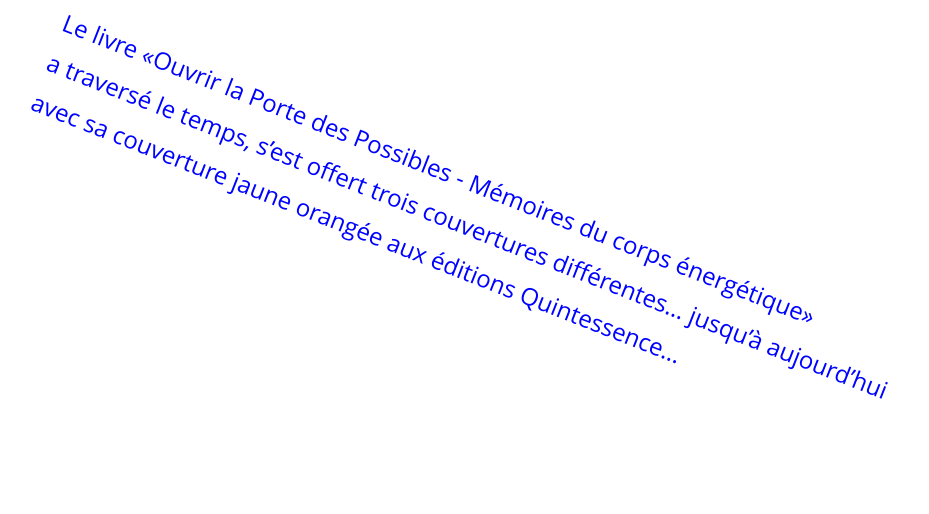 Le livre «Ouvrir la Porte des Possibles - Mémoires du corps énergétique»   a traversé le temps, s’est offert trois couvertures différentes… jusqu’à aujourd’hui avec sa couverture jaune orangée aux éditions Quintessence…